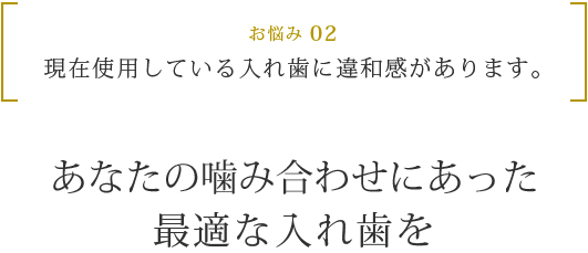 お悩み 02 現在使用している入れ歯に違和感があります。