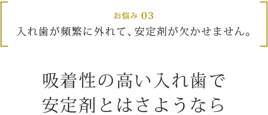 お悩み 03 入れ歯が頻繁に外れて、安定剤が欠かせません。