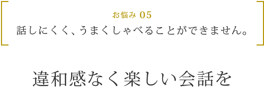 お悩み 05 話しにくく、うまくしゃべることができません。