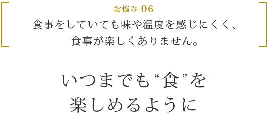 お悩み 06 食事をしていても味や温度を感じにくく、食事が楽しくありません。