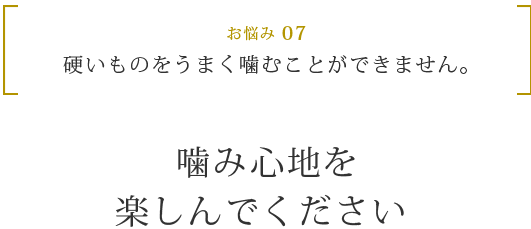 お悩み 07 硬いものをうまく噛むことができません。